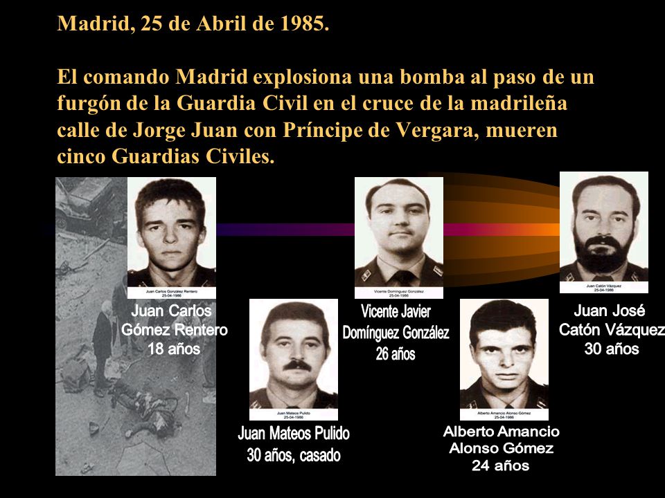 Madrid, 25 de Abril de El comando Madrid explosiona una bomba al paso de un furgón de la Guardia Civil en el cruce de la madrileña calle de Jorge Juan con Príncipe de Vergara, mueren cinco Guardias Civiles.