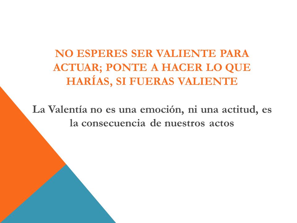 NO ESPERES SER VALIENTE PARA ACTUAR; PONTE A HACER LO QUE HARÍAS, SI FUERAS VALIENTE La Valentía no es una emoción, ni una actitud, es la consecuencia de nuestros actos