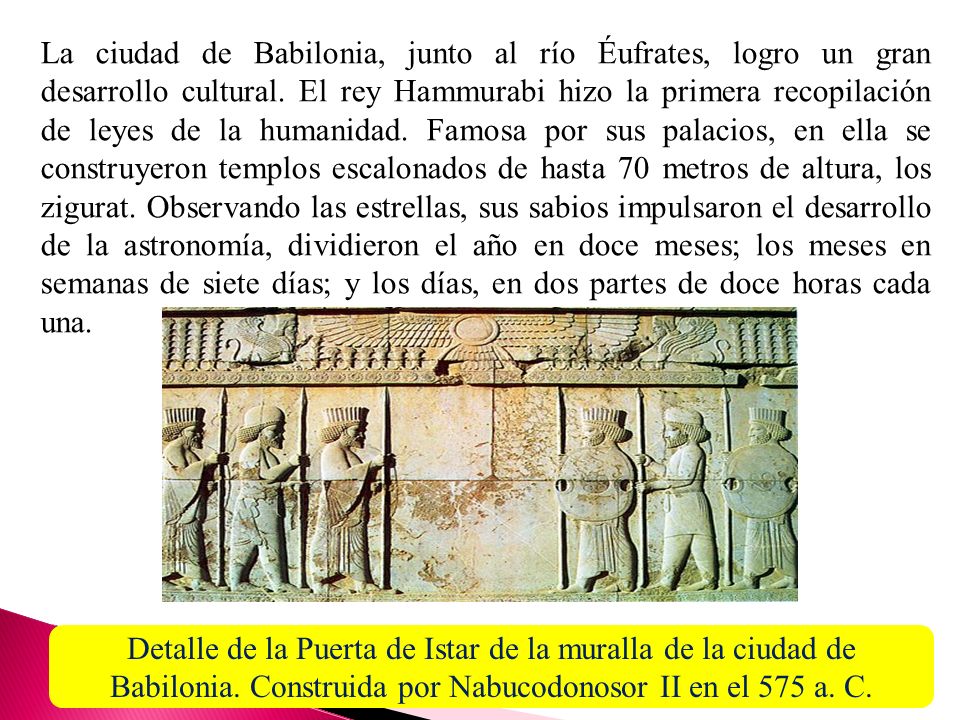 La ciudad de Babilonia, junto al río Éufrates, logro un gran desarrollo cultural. El rey Hammurabi hizo la primera recopilación de leyes de la humanidad. Famosa por sus palacios, en ella se construyeron templos escalonados de hasta 70 metros de altura, los zigurat. Observando las estrellas, sus sabios impulsaron el desarrollo de la astronomía, dividieron el año en doce meses; los meses en semanas de siete días; y los días, en dos partes de doce horas cada una.