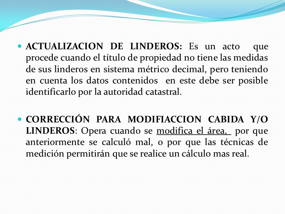 ACTUALIZACION DE LINDEROS: Es un acto que procede cuando el título de propiedad no tiene las medidas de sus linderos en sistema métrico decimal, pero teniendo en cuenta los datos contenidos en este debe ser posible identificarlo por la autoridad catastral.