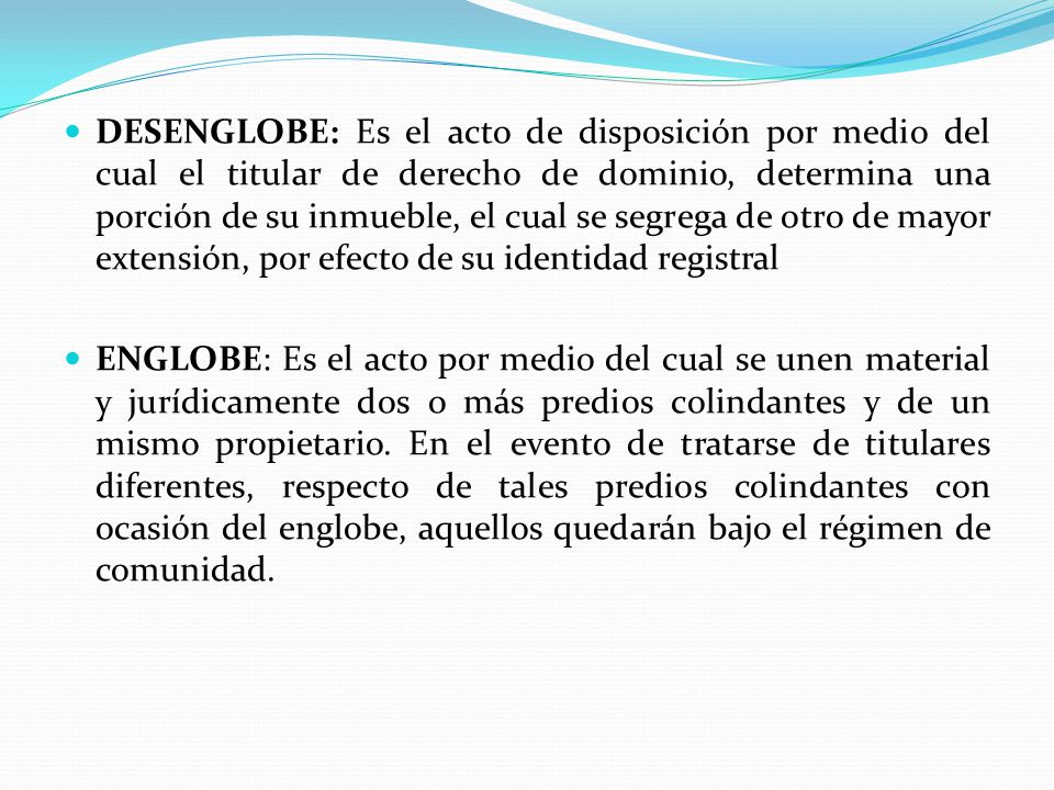 DESENGLOBE: Es el acto de disposición por medio del cual el titular de derecho de dominio, determina una porción de su inmueble, el cual se segrega de otro de mayor extensión, por efecto de su identidad registral