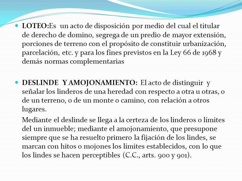 LOTEO:Es un acto de disposición por medio del cual el titular de derecho de domino, segrega de un predio de mayor extensión, porciones de terreno con el propósito de constituir urbanización, parcelación, etc. y para los fines previstos en la Ley 66 de 1968 y demás normas complementarias