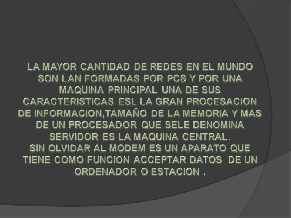 LA MAYOR CANTIDAD DE REDES EN EL MUNDO SON LAN FORMADAS POR PCS Y POR UNA MAQUINA PRINCIPAL UNA DE SUS CARACTERISTICAS ESL LA GRAN PROCESACION DE INFORMACION,TAMAÑO DE LA MEMORIA Y MAS DE UN PROCESADOR QUE SELE DENOMINA SERVIDOR ES LA MAQUINA CENTRAL.