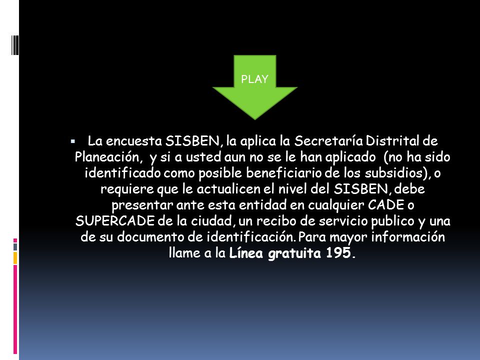 La encuesta SISBEN, la aplica la Secretaría Distrital de Planeación, y si a usted aun no se le han aplicado (no ha sido identificado como posible beneficiario de los subsidios), o requiere que le actualicen el nivel del SISBEN, debe presentar ante esta entidad en cualquier CADE o SUPERCADE de la ciudad, un recibo de servicio publico y una de su documento de identificación. Para mayor información llame a la Línea gratuita 195.