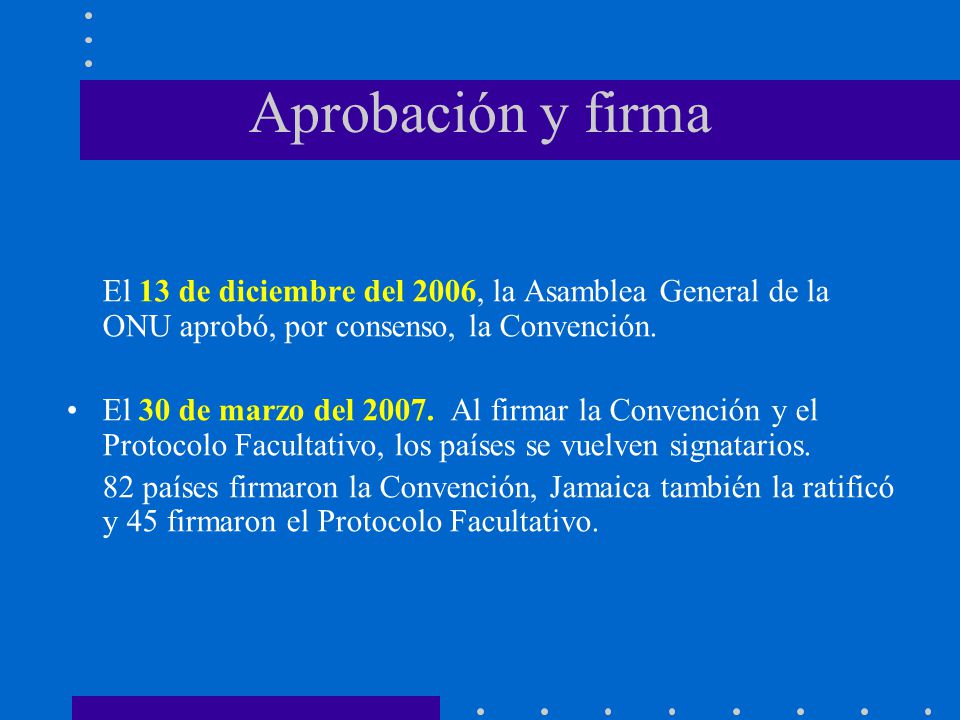 Aprobación y firma El 13 de diciembre del 2006, la Asamblea General de la ONU aprobó, por consenso, la Convención.