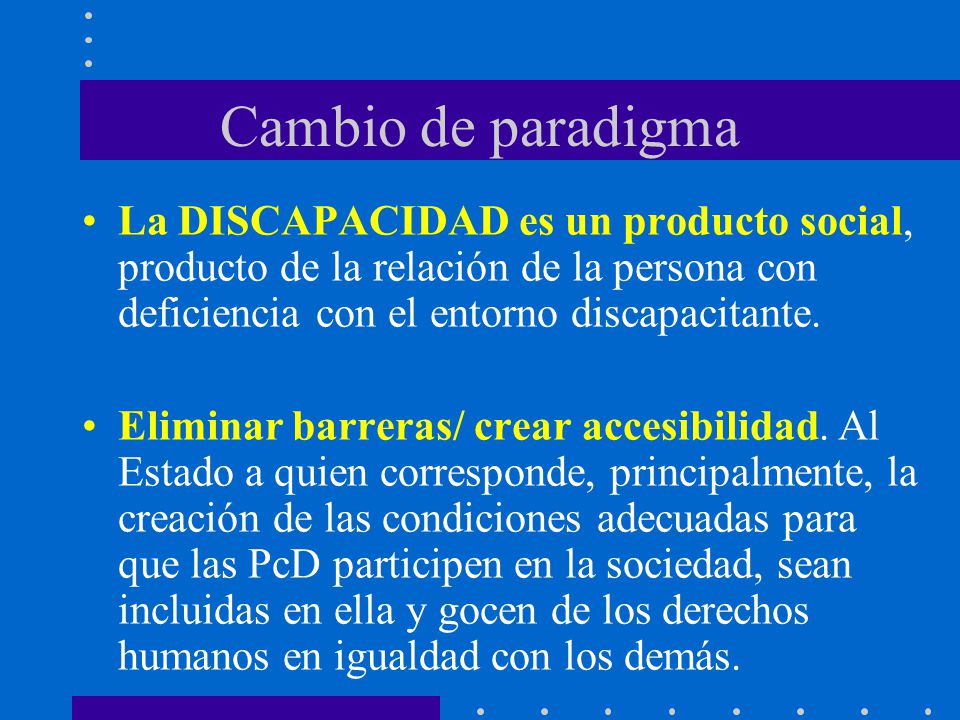Cambio de paradigma La DISCAPACIDAD es un producto social, producto de la relación de la persona con deficiencia con el entorno discapacitante.