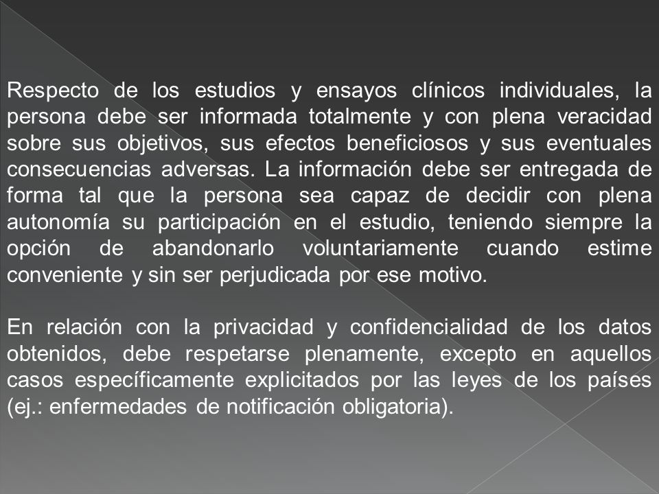 Respecto de los estudios y ensayos clínicos individuales, la persona debe ser informada totalmente y con plena veracidad sobre sus objetivos, sus efectos beneficiosos y sus eventuales consecuencias adversas. La información debe ser entregada de forma tal que la persona sea capaz de decidir con plena autonomía su participación en el estudio, teniendo siempre la opción de abandonarlo voluntariamente cuando estime conveniente y sin ser perjudicada por ese motivo.
