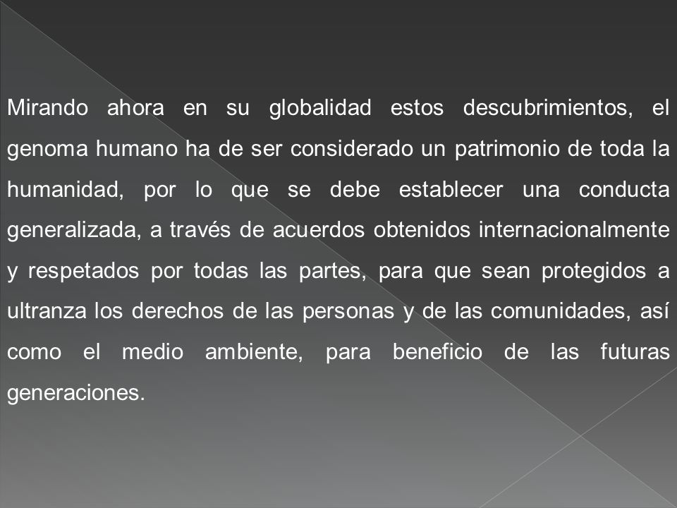 Mirando ahora en su globalidad estos descubrimientos, el genoma humano ha de ser considerado un patrimonio de toda la humanidad, por lo que se debe establecer una conducta generalizada, a través de acuerdos obtenidos internacionalmente y respetados por todas las partes, para que sean protegidos a ultranza los derechos de las personas y de las comunidades, así como el medio ambiente, para beneficio de las futuras generaciones.