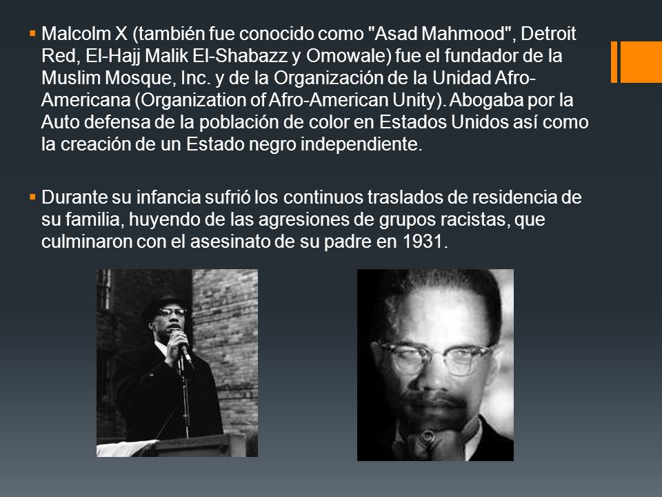 Malcolm X (también fue conocido como Asad Mahmood , Detroit Red, El-Hajj Malik El-Shabazz y Omowale) fue el fundador de la Muslim Mosque, Inc. y de la Organización de la Unidad Afro-Americana (Organization of Afro-American Unity). Abogaba por la Auto defensa de la población de color en Estados Unidos así como la creación de un Estado negro independiente.