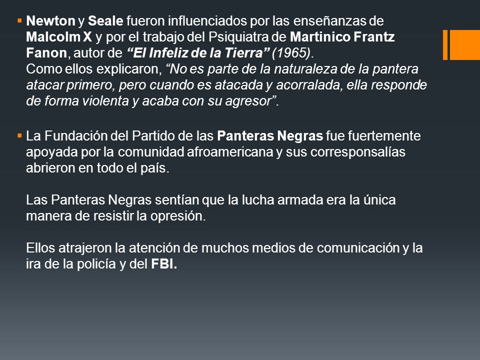 Newton y Seale fueron influenciados por las enseñanzas de Malcolm X y por el trabajo del Psiquiatra de Martinico Frantz Fanon, autor de El Infeliz de la Tierra (1965). Como ellos explicaron, No es parte de la naturaleza de la pantera atacar primero, pero cuando es atacada y acorralada, ella responde de forma violenta y acaba con su agresor .
