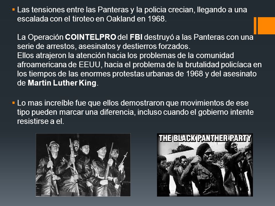 Las tensiones entre las Panteras y la policia crecian, llegando a una escalada con el tiroteo en Oakland en La Operación COINTELPRO del FBI destruyó a las Panteras con una serie de arrestos, asesinatos y destierros forzados. Ellos atrajeron la atención hacia los problemas de la comunidad afroamericana de EEUU, hacia el problema de la brutalidad policíaca en los tiempos de las enormes protestas urbanas de 1968 y del asesinato de Martin Luther King.