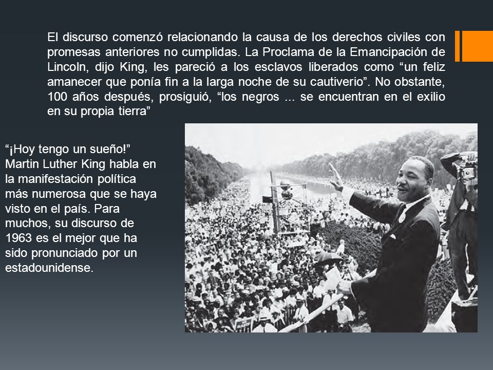 El discurso comenzó relacionando la causa de los derechos civiles con promesas anteriores no cumplidas. La Proclama de la Emancipación de Lincoln, dijo King, les pareció a los esclavos liberados como un feliz amanecer que ponía fin a la larga noche de su cautiverio . No obstante, 100 años después, prosiguió, los negros ... se encuentran en el exilio en su propia tierra