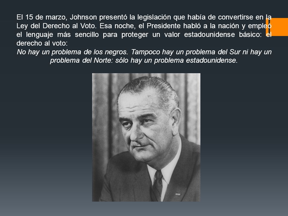 El 15 de marzo, Johnson presentó la legislación que había de convertirse en la Ley del Derecho al Voto. Esa noche, el Presidente habló a la nación y empleó el lenguaje más sencillo para proteger un valor estadounidense básico: el derecho al voto: