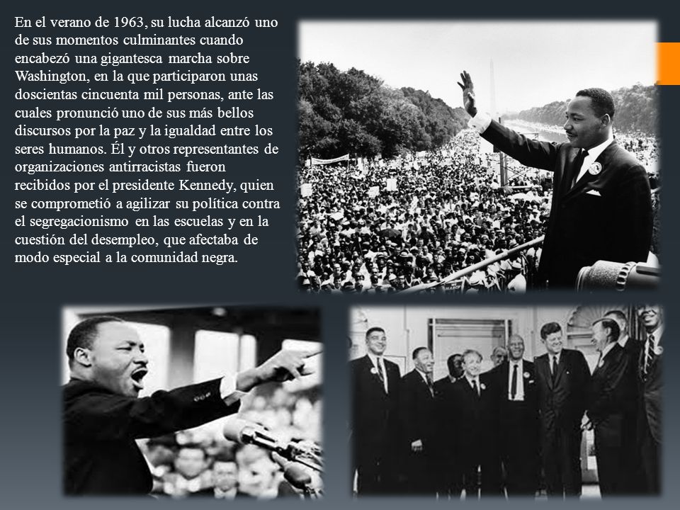 En el verano de 1963, su lucha alcanzó uno de sus momentos culminantes cuando encabezó una gigantesca marcha sobre Washington, en la que participaron unas doscientas cincuenta mil personas, ante las cuales pronunció uno de sus más bellos discursos por la paz y la igualdad entre los seres humanos.