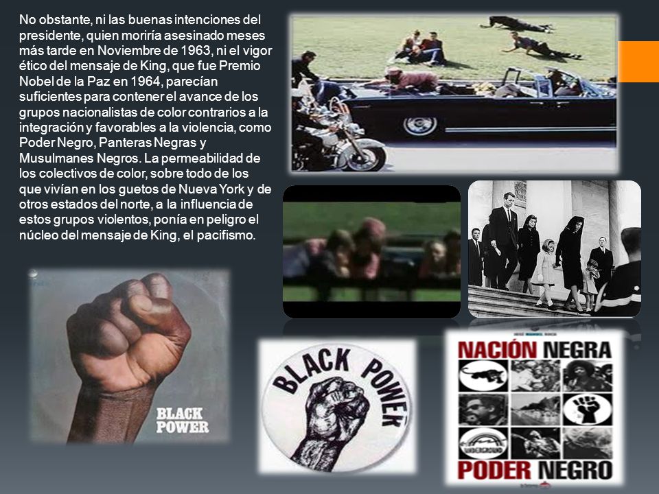 No obstante, ni las buenas intenciones del presidente, quien moriría asesinado meses más tarde en Noviembre de 1963, ni el vigor ético del mensaje de King, que fue Premio Nobel de la Paz en 1964, parecían suficientes para contener el avance de los grupos nacionalistas de color contrarios a la integración y favorables a la violencia, como Poder Negro, Panteras Negras y Musulmanes Negros.