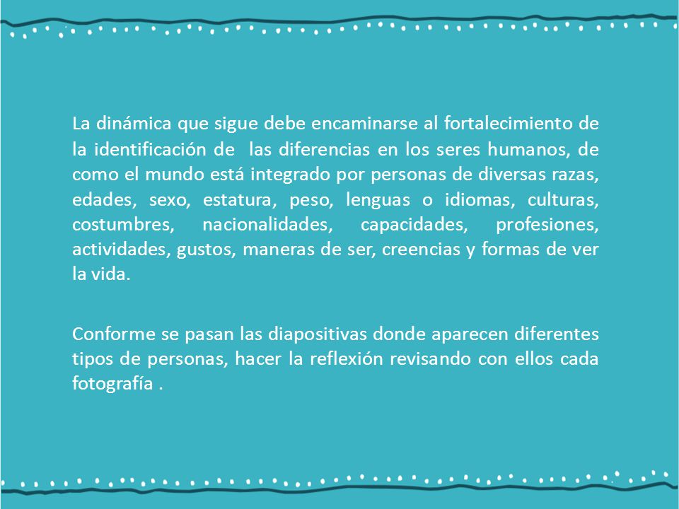 La dinámica que sigue debe encaminarse al fortalecimiento de la identificación de las diferencias en los seres humanos, de como el mundo está integrado por personas de diversas razas, edades, sexo, estatura, peso, lenguas o idiomas, culturas, costumbres, nacionalidades, capacidades, profesiones, actividades, gustos, maneras de ser, creencias y formas de ver la vida.