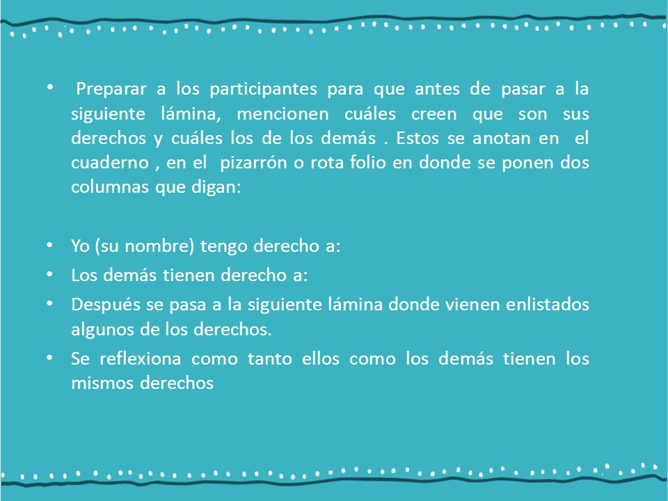 Preparar a los participantes para que antes de pasar a la siguiente lámina, mencionen cuáles creen que son sus derechos y cuáles los de los demás . Estos se anotan en el cuaderno , en el pizarrón o rota folio en donde se ponen dos columnas que digan: