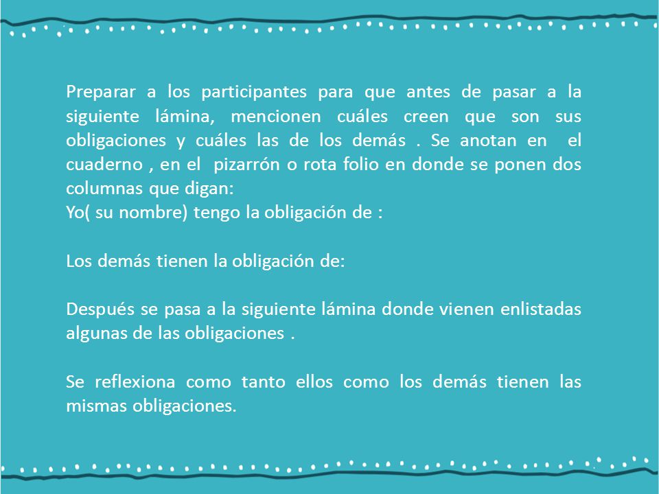Preparar a los participantes para que antes de pasar a la siguiente lámina, mencionen cuáles creen que son sus obligaciones y cuáles las de los demás . Se anotan en el cuaderno , en el pizarrón o rota folio en donde se ponen dos columnas que digan: