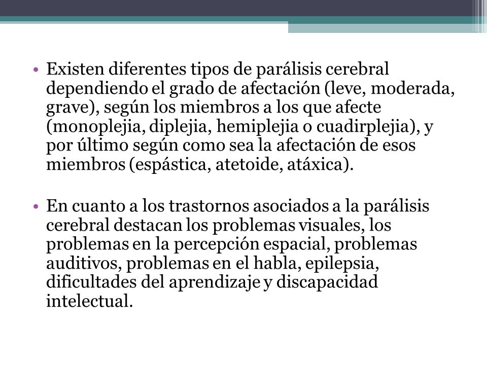 Existen diferentes tipos de parálisis cerebral dependiendo el grado de afectación (leve, moderada, grave), según los miembros a los que afecte (monoplejia, diplejia, hemiplejia o cuadirplejia), y por último según como sea la afectación de esos miembros (espástica, atetoide, atáxica).