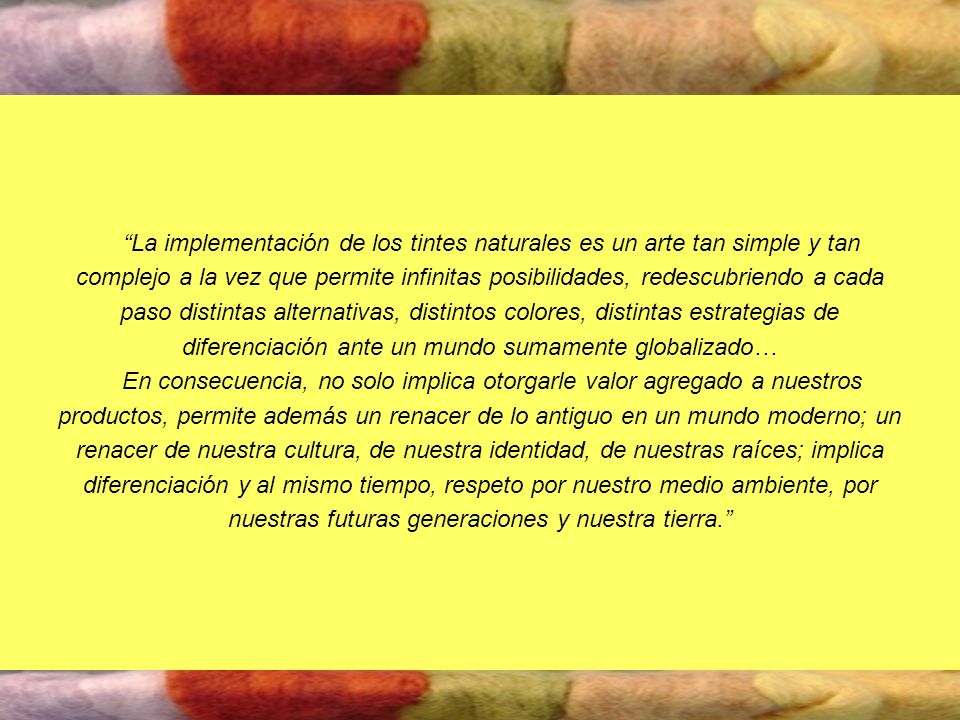 La implementación de los tintes naturales es un arte tan simple y tan complejo a la vez que permite infinitas posibilidades, redescubriendo a cada paso distintas alternativas, distintos colores, distintas estrategias de diferenciación ante un mundo sumamente globalizado…