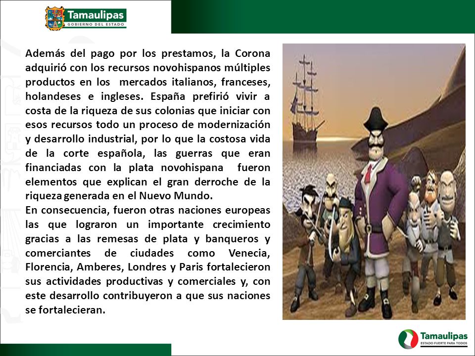 Además del pago por los prestamos, la Corona adquirió con los recursos novohispanos múltiples productos en los mercados italianos, franceses, holandeses e ingleses. España prefirió vivir a costa de la riqueza de sus colonias que iniciar con esos recursos todo un proceso de modernización y desarrollo industrial, por lo que la costosa vida de la corte española, las guerras que eran financiadas con la plata novohispana fueron elementos que explican el gran derroche de la riqueza generada en el Nuevo Mundo.