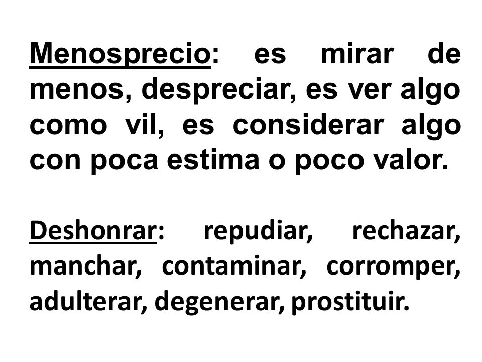Menosprecio: es mirar de menos, despreciar, es ver algo como vil, es considerar algo con poca estima o poco valor.
