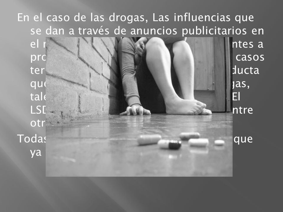 En el caso de las drogas, Las influencias que se dan a través de anuncios publicitarios en el radio y la TV, incitan a los adolescentes a probarlas, lo que en la mayoría de los casos termina en una adicción y en una conducta que lleva a conocer y probar más drogas, tales como la marihuana, la cocaína , El LSD, Plantas alucinógenas, Pastillas, entre otras… Todas estas trayendo las consecuencias que ya todos conocemos.