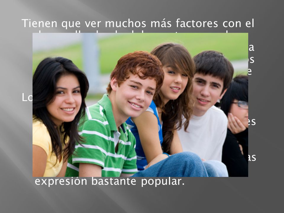 Tienen que ver muchos más factores con el desarrollo de el adolescente, como los amigos, la familia, El lugar donde vive, la música que escucha Etc.