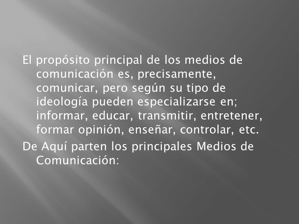 El propósito principal de los medios de comunicación es, precisamente, comunicar, pero según su tipo de ideología pueden especializarse en; informar, educar, transmitir, entretener, formar opinión, enseñar, controlar, etc.