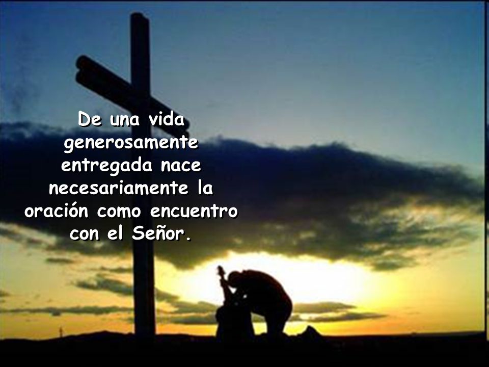 De una vida generosamente entregada nace necesariamente la oración como encuentro con el Señor.