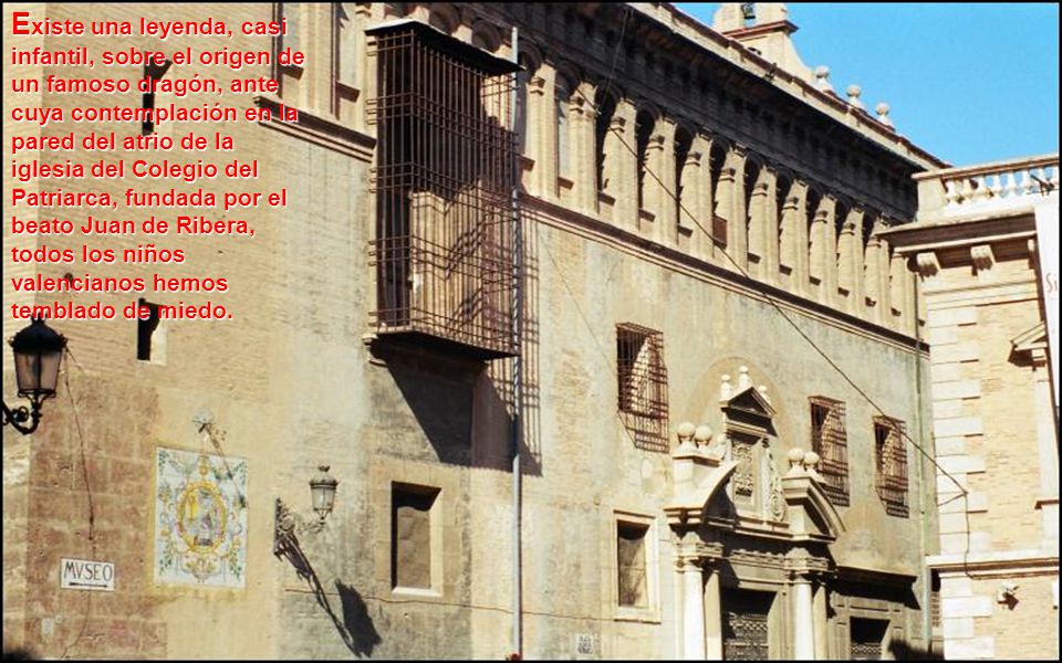 Existe una leyenda, casi infantil, sobre el origen de un famoso dragón, ante cuya contemplación en la pared del atrio de la iglesia del Colegio del Patriarca, fundada por el beato Juan de Ribera, todos los niños valencianos hemos temblado de miedo.