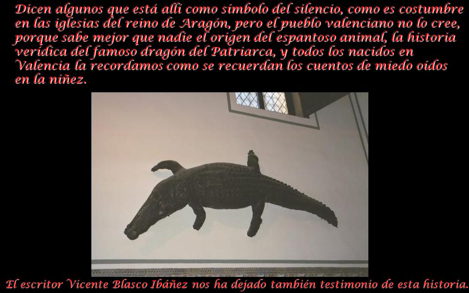 Dicen algunos que está allí como símbolo del silencio, como es costumbre en las iglesias del reino de Aragón, pero el pueblo valenciano no lo cree, porque sabe mejor que nadie el origen del espantoso animal, la historia verídica del famoso dragón del Patriarca, y todos los nacidos en Valencia la recordamos como se recuerdan los cuentos de miedo oídos en la niñez.