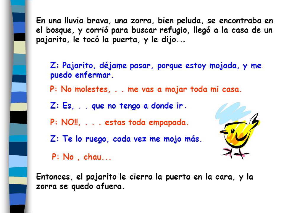 En una lluvia brava, una zorra, bien peluda, se encontraba en el bosque, y corrió para buscar refugio, llegó a la casa de un pajarito, le tocó la puerta, y le dijo...