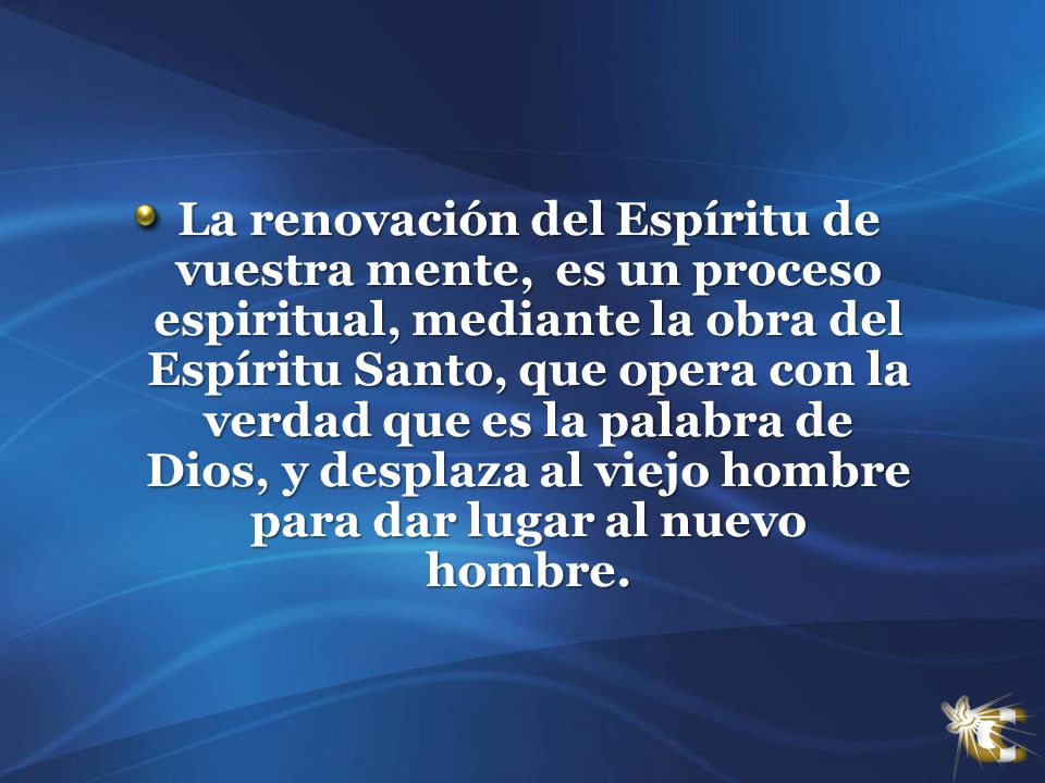 La renovación del Espíritu de vuestra mente, es un proceso espiritual, mediante la obra del Espíritu Santo, que opera con la verdad que es la palabra de Dios, y desplaza al viejo hombre para dar lugar al nuevo hombre.