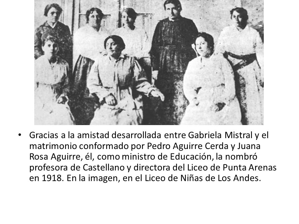 Gracias a la amistad desarrollada entre Gabriela Mistral y el matrimonio conformado por Pedro Aguirre Cerda y Juana Rosa Aguirre, él, como ministro de Educación, la nombró profesora de Castellano y directora del Liceo de Punta Arenas en 1918.