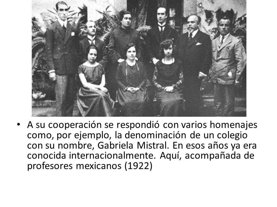 A su cooperación se respondió con varios homenajes como, por ejemplo, la denominación de un colegio con su nombre, Gabriela Mistral.