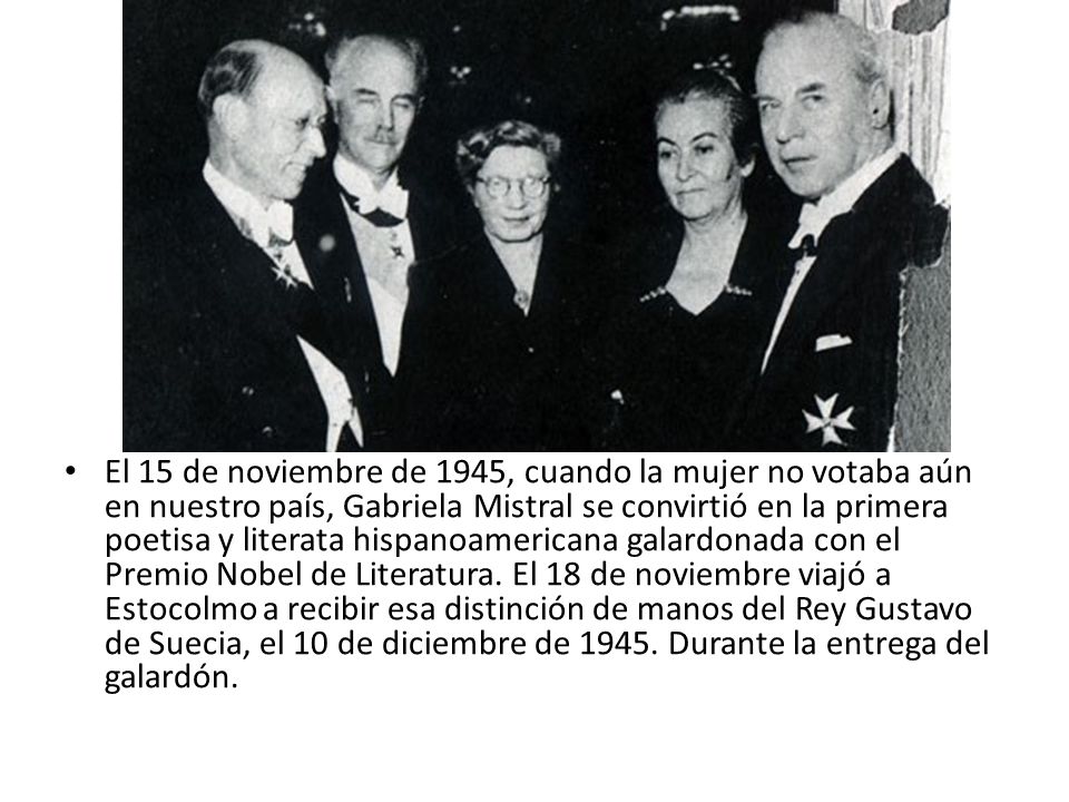 El 15 de noviembre de 1945, cuando la mujer no votaba aún en nuestro país, Gabriela Mistral se convirtió en la primera poetisa y literata hispanoamericana galardonada con el Premio Nobel de Literatura.