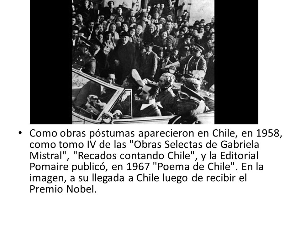 Como obras póstumas aparecieron en Chile, en 1958, como tomo IV de las Obras Selectas de Gabriela Mistral , Recados contando Chile , y la Editorial Pomaire publicó, en 1967 Poema de Chile .