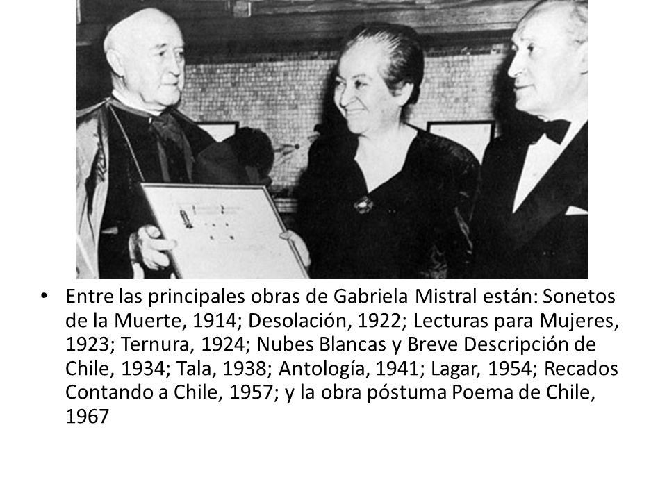 Entre las principales obras de Gabriela Mistral están: Sonetos de la Muerte, 1914; Desolación, 1922; Lecturas para Mujeres, 1923; Ternura, 1924; Nubes Blancas y Breve Descripción de Chile, 1934; Tala, 1938; Antología, 1941; Lagar, 1954; Recados Contando a Chile, 1957; y la obra póstuma Poema de Chile, 1967