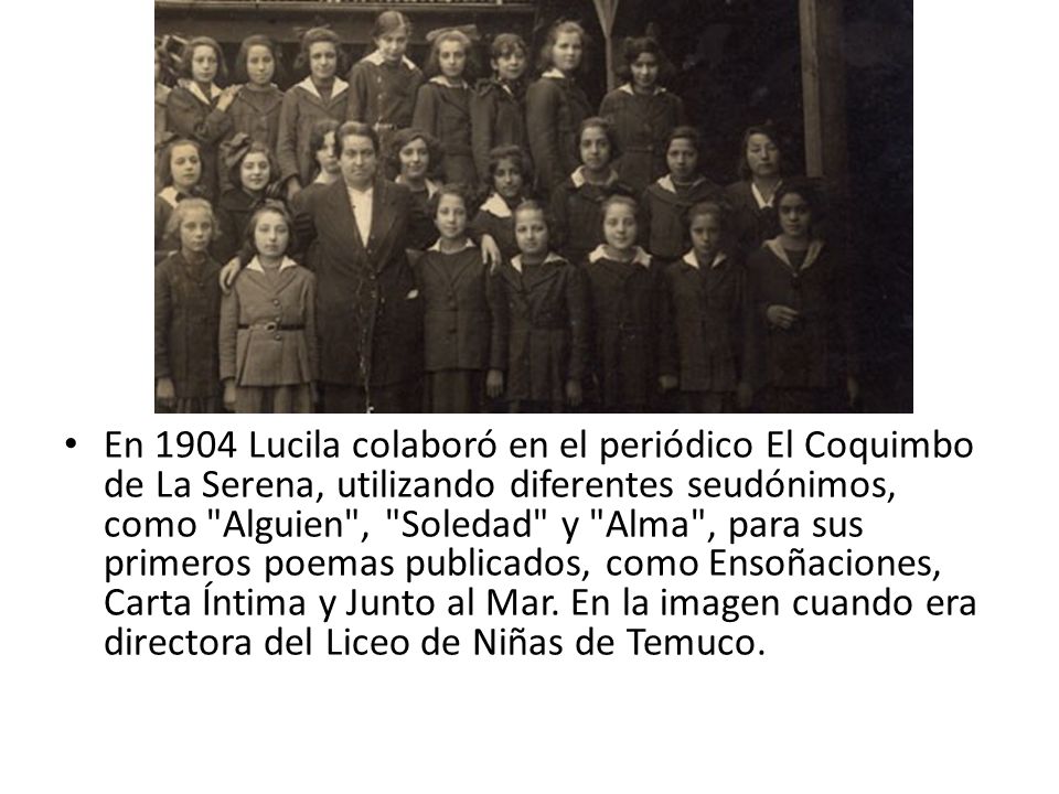 En 1904 Lucila colaboró en el periódico El Coquimbo de La Serena, utilizando diferentes seudónimos, como Alguien , Soledad y Alma , para sus primeros poemas publicados, como Ensoñaciones, Carta Íntima y Junto al Mar.