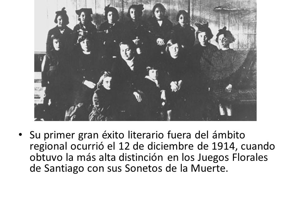 Su primer gran éxito literario fuera del ámbito regional ocurrió el 12 de diciembre de 1914, cuando obtuvo la más alta distinción en los Juegos Florales de Santiago con sus Sonetos de la Muerte.