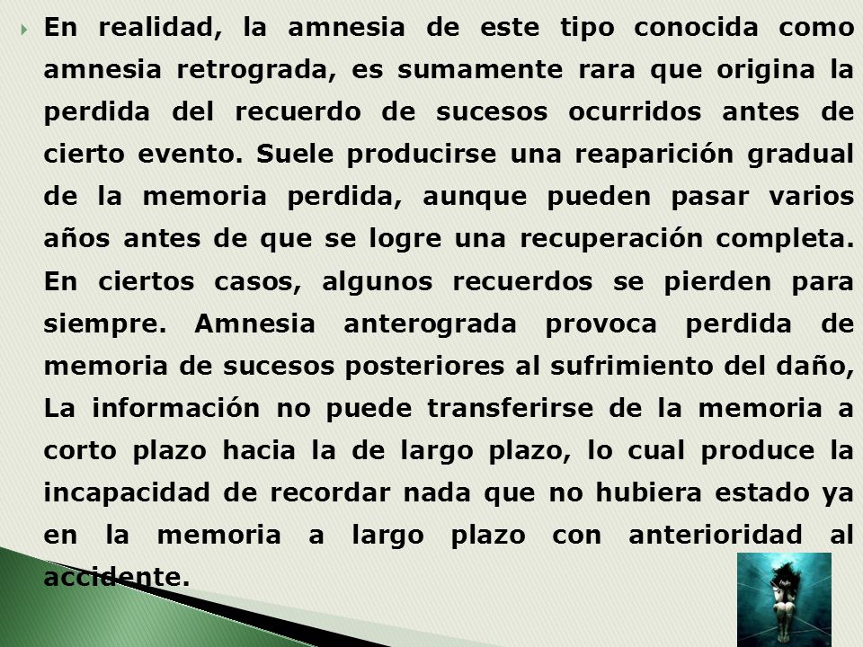 En realidad, la amnesia de este tipo conocida como amnesia retrograda, es sumamente rara que origina la perdida del recuerdo de sucesos ocurridos antes de cierto evento.