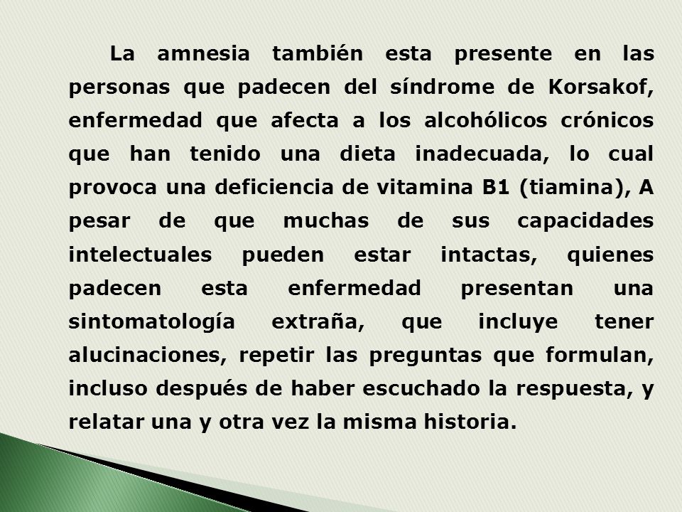 La amnesia también esta presente en las personas que padecen del síndrome de Korsakof, enfermedad que afecta a los alcohólicos crónicos que han tenido una dieta inadecuada, lo cual provoca una deficiencia de vitamina B1 (tiamina), A pesar de que muchas de sus capacidades intelectuales pueden estar intactas, quienes padecen esta enfermedad presentan una sintomatología extraña, que incluye tener alucinaciones, repetir las preguntas que formulan, incluso después de haber escuchado la respuesta, y relatar una y otra vez la misma historia.