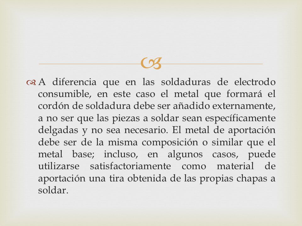 A diferencia que en las soldaduras de electrodo consumible, en este caso el metal que formará el cordón de soldadura debe ser añadido externamente, a no ser que las piezas a soldar sean específicamente delgadas y no sea necesario.