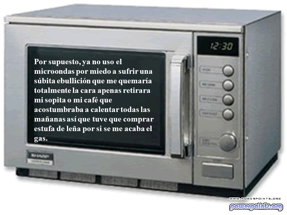 Por supuesto, ya no uso el microondas por miedo a sufrir una súbita ebullición que me quemaría totalmente la cara apenas retirara mi sopita o mi café que acostumbraba a calentar todas las mañanas así que tuve que comprar estufa de leña por si se me acaba el gas.