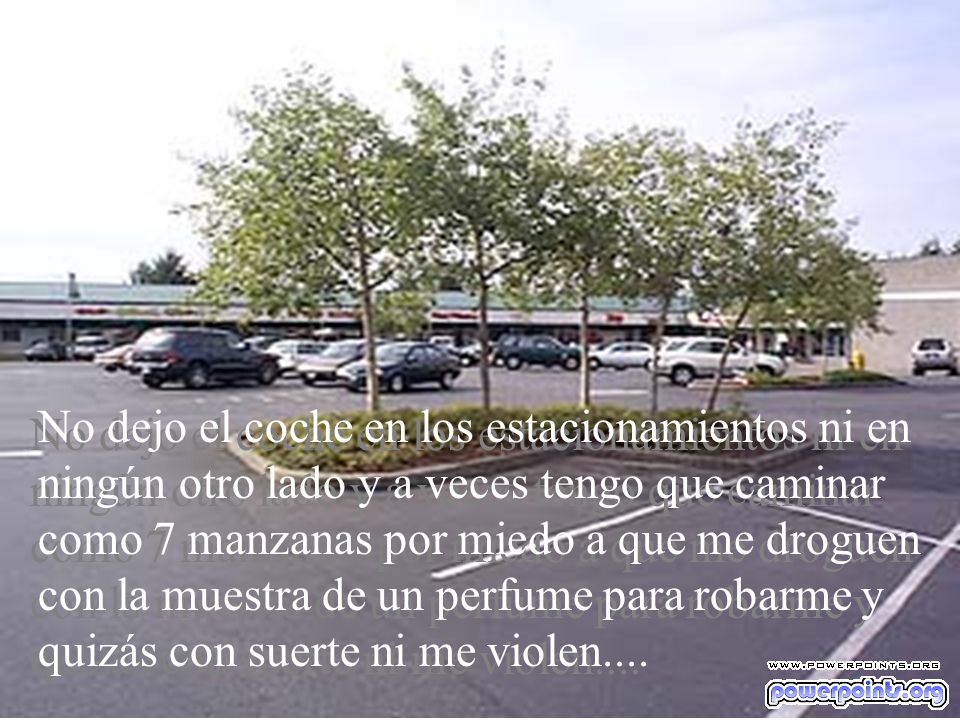 No dejo el coche en los estacionamientos ni en ningún otro lado y a veces tengo que caminar como 7 manzanas por miedo a que me droguen con la muestra de un perfume para robarme y quizás con suerte ni me violen....