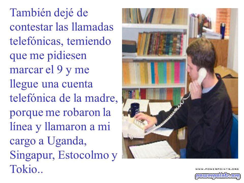 También dejé de contestar las llamadas telefónicas, temiendo que me pidiesen marcar el 9 y me llegue una cuenta telefónica de la madre, porque me robaron la línea y llamaron a mi cargo a Uganda, Singapur, Estocolmo y Tokio..