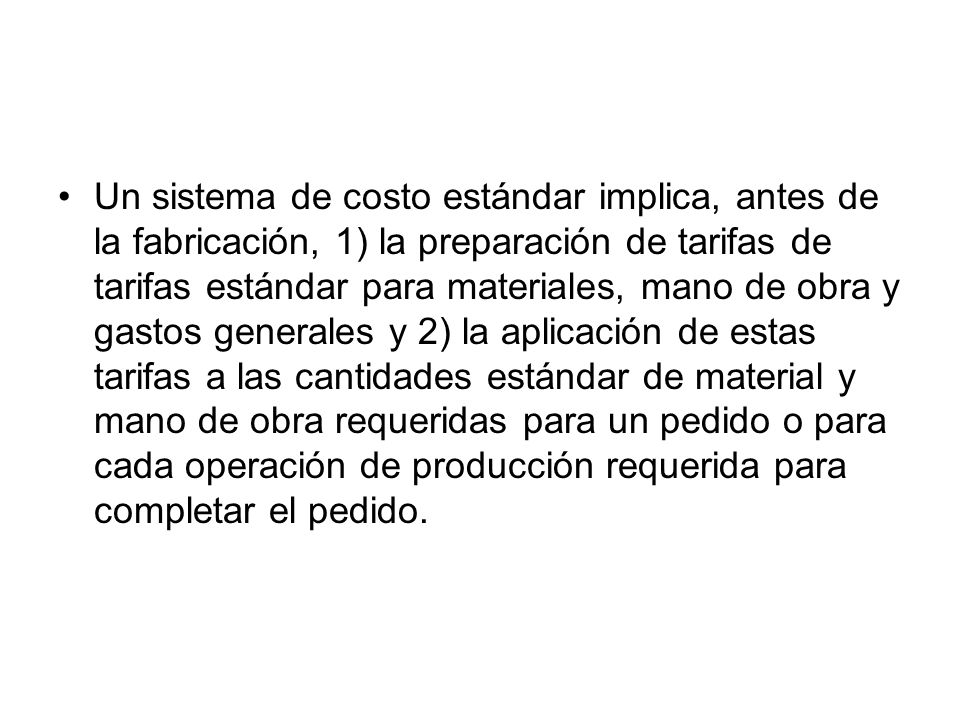 Un sistema de costo estándar implica, antes de la fabricación, 1) la preparación de tarifas de tarifas estándar para materiales, mano de obra y gastos generales y 2) la aplicación de estas tarifas a las cantidades estándar de material y mano de obra requeridas para un pedido o para cada operación de producción requerida para completar el pedido.