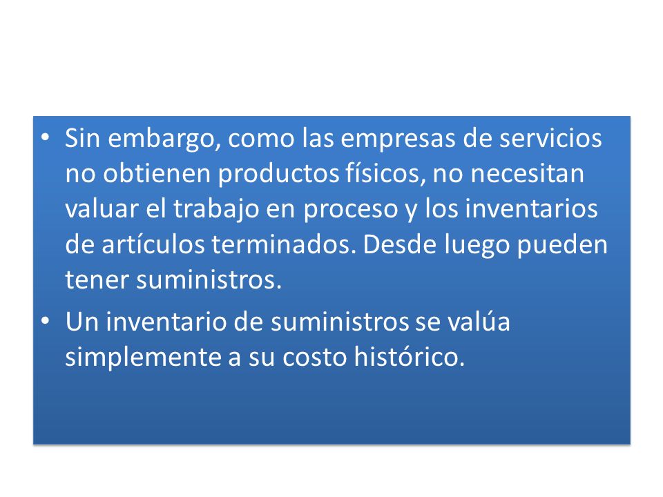 Sin embargo, como las empresas de servicios no obtienen productos físicos, no necesitan valuar el trabajo en proceso y los inventarios de artículos terminados. Desde luego pueden tener suministros.