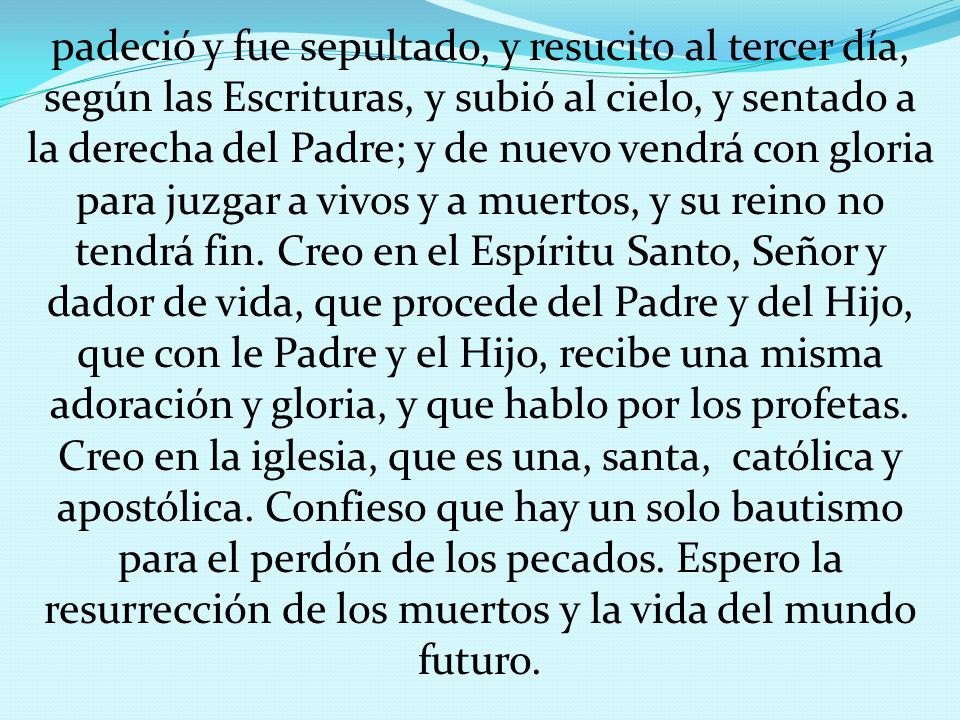 padeció y fue sepultado, y resucito al tercer día, según las Escrituras, y subió al cielo, y sentado a la derecha del Padre; y de nuevo vendrá con gloria para juzgar a vivos y a muertos, y su reino no tendrá fin.